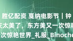 胜亿配资 戛纳电影节｜钟楚曦、刘晓庆太美了，东方美又一次惊艳世界_礼服_Binoche_Niro
