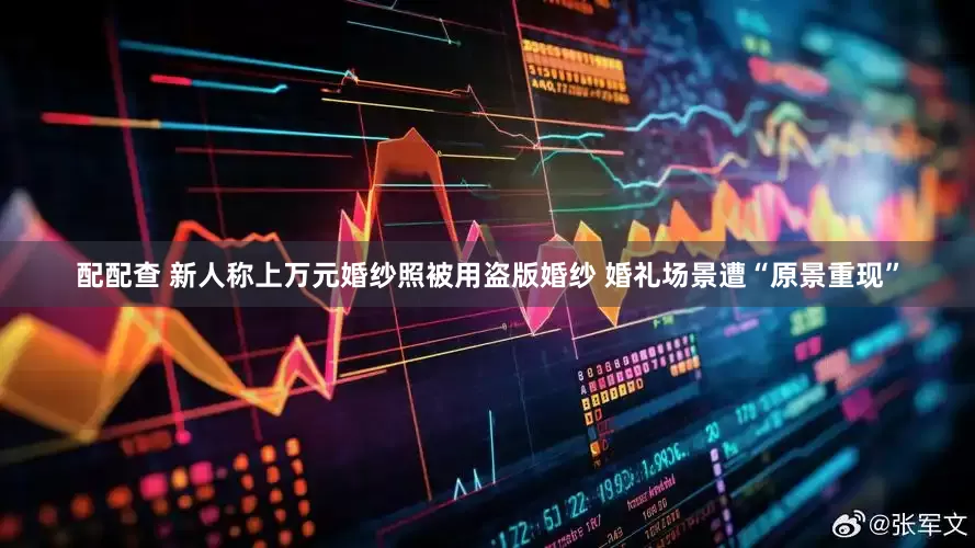 配配查 新人称上万元婚纱照被用盗版婚纱 婚礼场景遭“原景重现”
