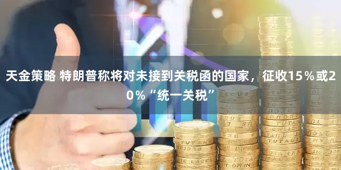 天金策略 特朗普称将对未接到关税函的国家，征收15％或20％“统一关税”