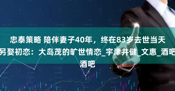 忠泰策略 陪伴妻子40年，终在83岁去世当天另娶初恋：大岛茂的旷世情恋_宇津井健_文惠_酒吧