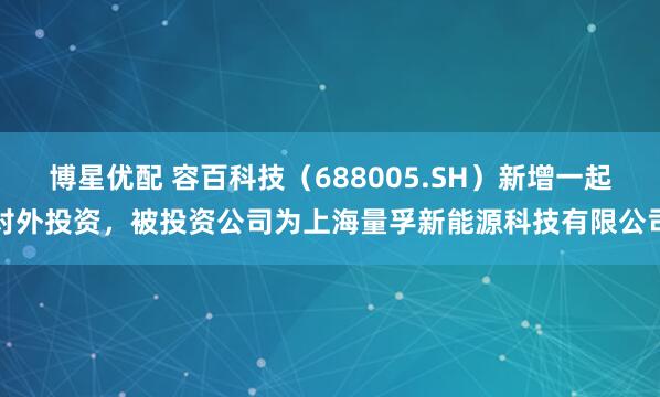 博星优配 容百科技（688005.SH）新增一起对外投资，被投资公司为上海量孚新能源科技有限公司