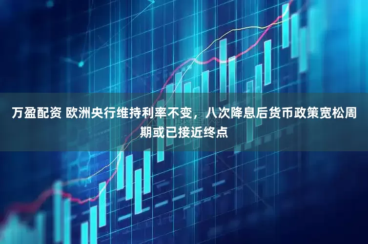 万盈配资 欧洲央行维持利率不变，八次降息后货币政策宽松周期或已接近终点