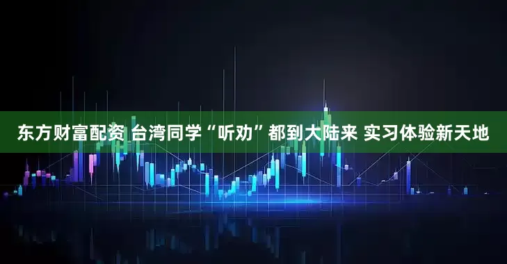 东方财富配资 台湾同学“听劝”都到大陆来 实习体验新天地