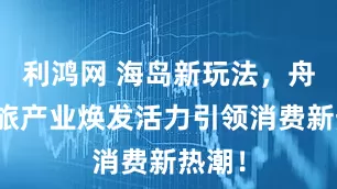 利鸿网 海岛新玩法，舟山文旅产业焕发活力引领消费新热潮！