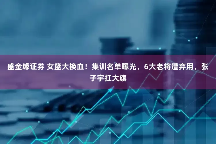 盛金缘证券 女篮大换血！集训名单曝光，6大老将遭弃用，张子宇扛大旗