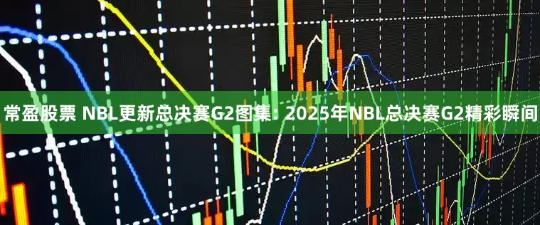 常盈股票 NBL更新总决赛G2图集: 2025年NBL总决赛G2精彩瞬间