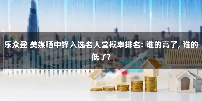乐众盈 美媒晒中锋入选名人堂概率排名: 谁的高了, 谁的低了?