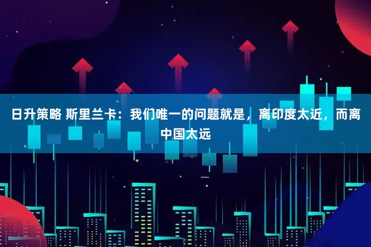 日升策略 斯里兰卡：我们唯一的问题就是，离印度太近，而离中国太远